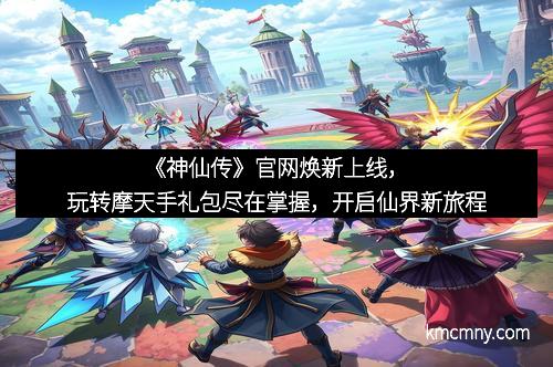 《神仙传》官网焕新上线，玩转摩天手礼包尽在掌握，开启仙界新旅程