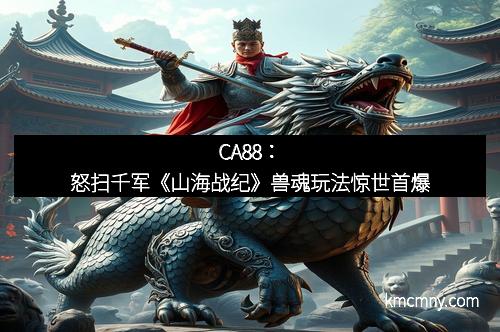 CA88：怒扫千军《山海战纪》兽魂玩法惊世首爆