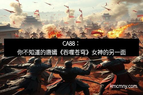 CA88：你不知道的唐嫣《吞噬苍穹》女神的另一面